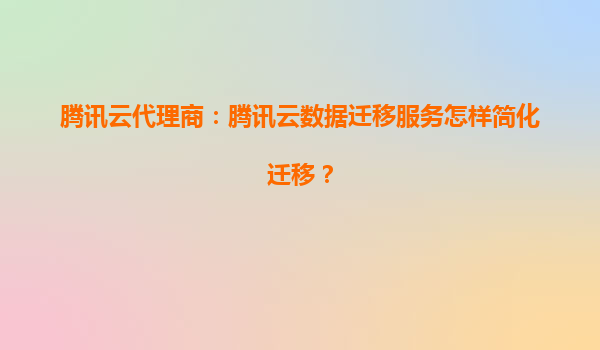 腾讯云代理商：腾讯云数据迁移服务怎样简化迁移？