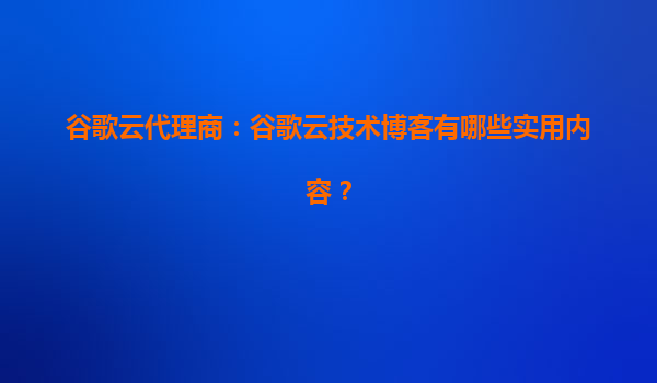 谷歌云代理商：谷歌云技术博客有哪些实用内容？