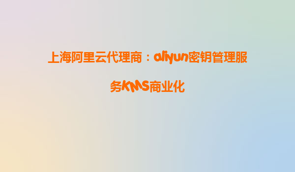 上海阿里云代理商：aliyun密钥管理服务KMS商业化