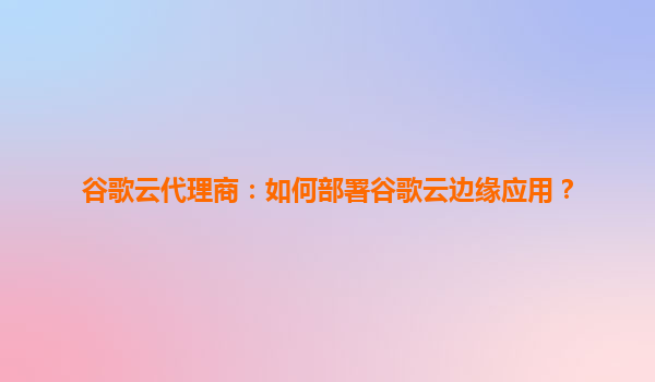 谷歌云代理商：如何部署谷歌云边缘应用？