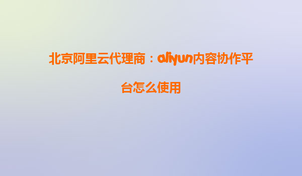 北京阿里云代理商：aliyun内容协作平台怎么使用