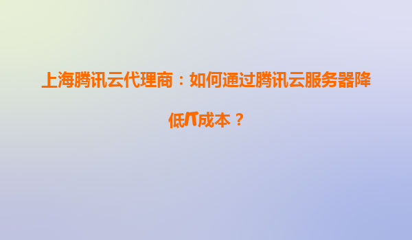 上海腾讯云代理商：如何通过腾讯云服务器降低IT成本？