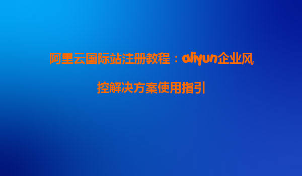 阿里云国际站注册教程：aliyun企业风控解决方案使用指引