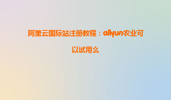 阿里云国际站注册教程：aliyun农业可以试用么