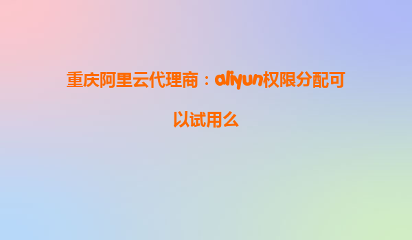 重庆阿里云代理商：aliyun权限分配可以试用么