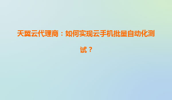 天翼云代理商：如何实现云手机批量自动化测试？