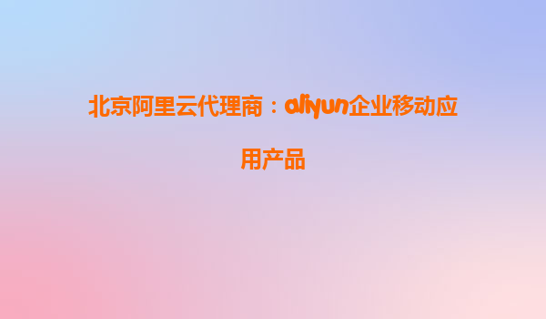 北京阿里云代理商：aliyun企业移动应用产品
