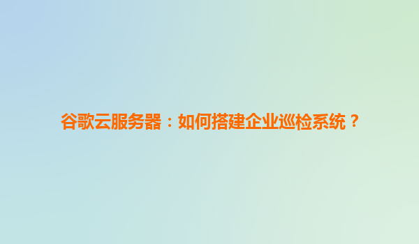 谷歌云服务器：如何搭建企业巡检系统？
