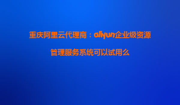 重庆阿里云代理商：aliyun企业级资源管理服务系统可以试用么