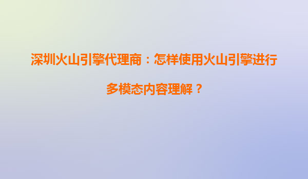 深圳火山引擎代理商：怎样使用火山引擎进行多模态内容理解？
