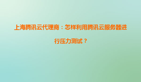上海腾讯云代理商：怎样利用腾讯云服务器进行压力测试？