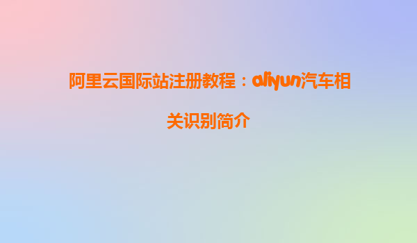 阿里云国际站注册教程：aliyun汽车相关识别简介