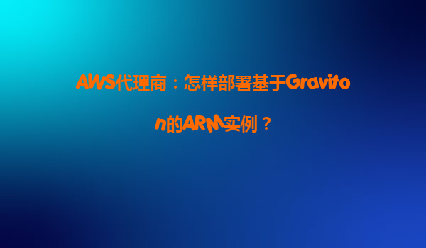 AWS代理商：怎样部署基于Graviton的ARM实例？