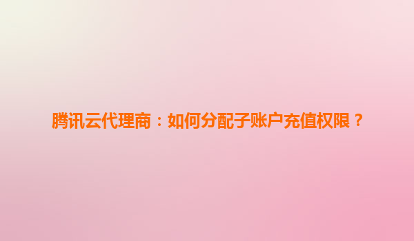 腾讯云代理商：如何分配子账户充值权限？