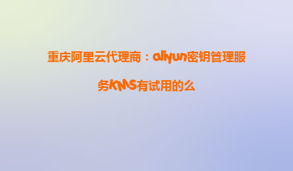 重庆阿里云代理商：aliyun密钥管理服务KMS有试用的么