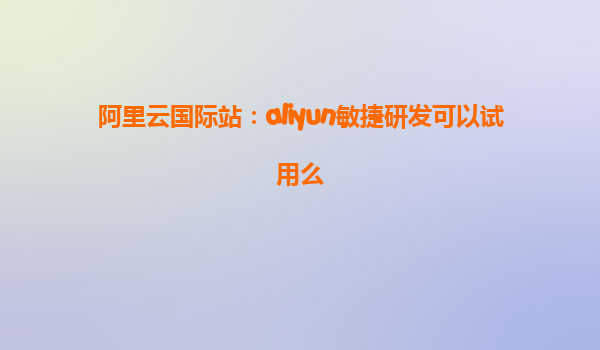 阿里云国际站：aliyun敏捷研发可以试用么