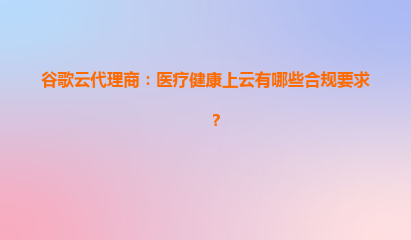 谷歌云代理商：医疗健康上云有哪些合规要求？