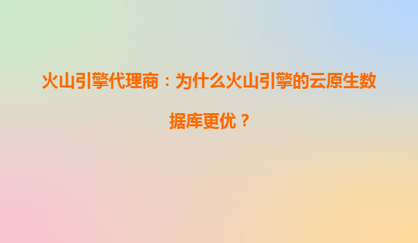 火山引擎代理商：为什么火山引擎的云原生数据库更优？