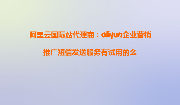 阿里云国际站代理商：aliyun企业营销推广短信发送服务有试用的么