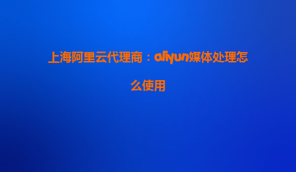 上海阿里云代理商：aliyun媒体处理怎么使用