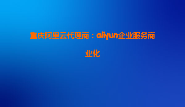 重庆阿里云代理商：aliyun企业服务商业化