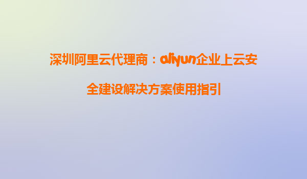 深圳阿里云代理商：aliyun企业上云安全建设解决方案使用指引