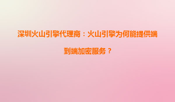 深圳火山引擎代理商：火山引擎为何能提供端到端加密服务？