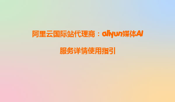 阿里云国际站代理商：aliyun媒体AI服务详情使用指引