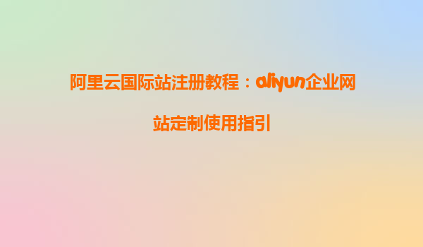 阿里云国际站注册教程：aliyun企业网站定制使用指引