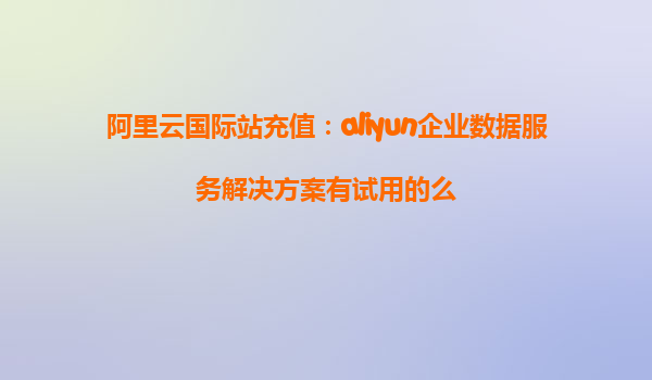 阿里云国际站充值：aliyun企业数据服务解决方案有试用的么