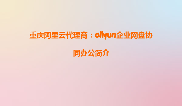 重庆阿里云代理商：aliyun企业网盘协同办公简介