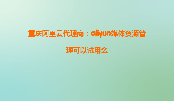 重庆阿里云代理商：aliyun媒体资源管理可以试用么
