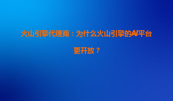 火山引擎代理商：为什么火山引擎的AI平台更开放？