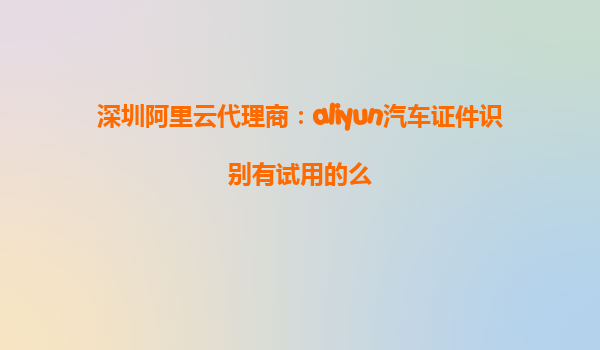 深圳阿里云代理商：aliyun汽车证件识别有试用的么