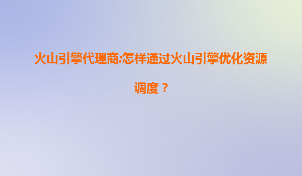 火山引擎代理商:怎样通过火山引擎优化资源调度？