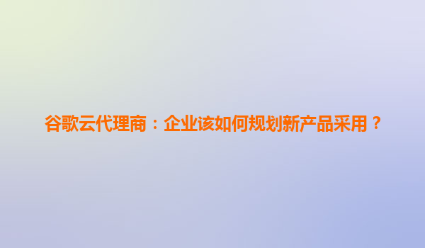 谷歌云代理商：企业该如何规划新产品采用？