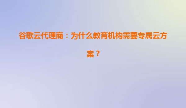 谷歌云代理商：为什么教育机构需要专属云方案？