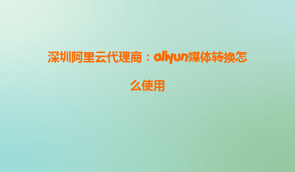 深圳阿里云代理商：aliyun媒体转换怎么使用