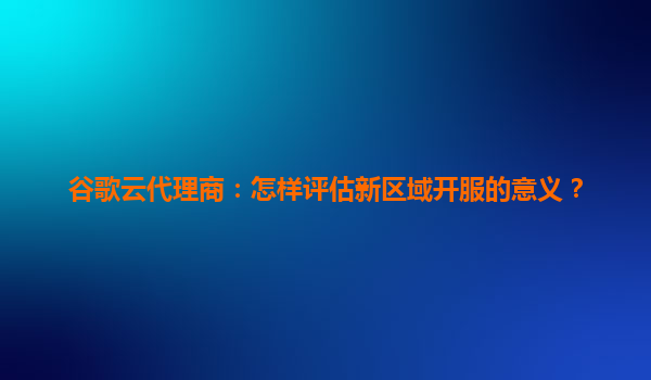 谷歌云代理商：怎样评估新区域开服的意义？