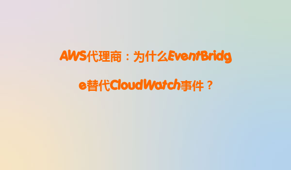 AWS代理商：为什么EventBridge替代CloudWatch事件？
