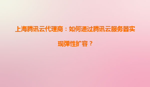 上海腾讯云代理商：如何通过腾讯云服务器实现弹性扩容？