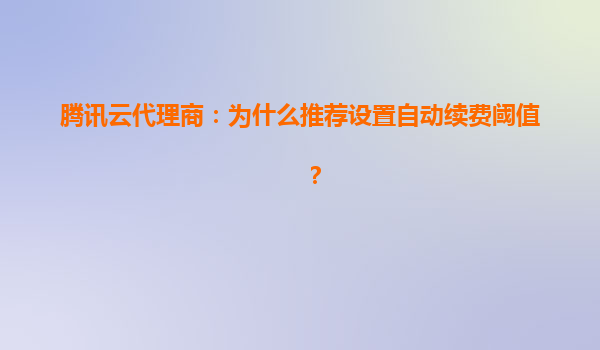 腾讯云代理商：为什么推荐设置自动续费阈值？