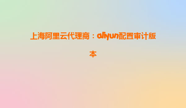 上海阿里云代理商：aliyun配置审计版本