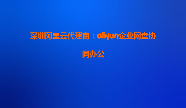 深圳阿里云代理商：aliyun企业网盘协同办公