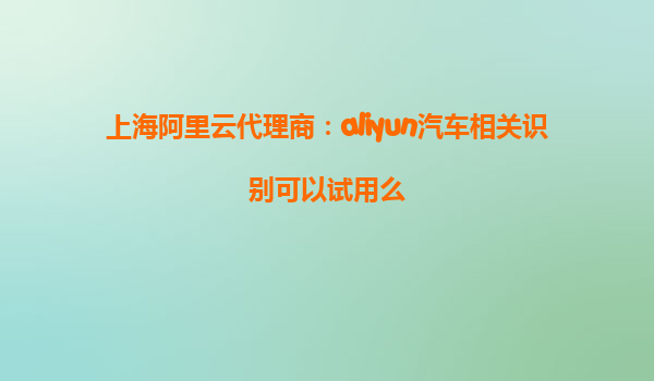 上海阿里云代理商：aliyun汽车相关识别可以试用么
