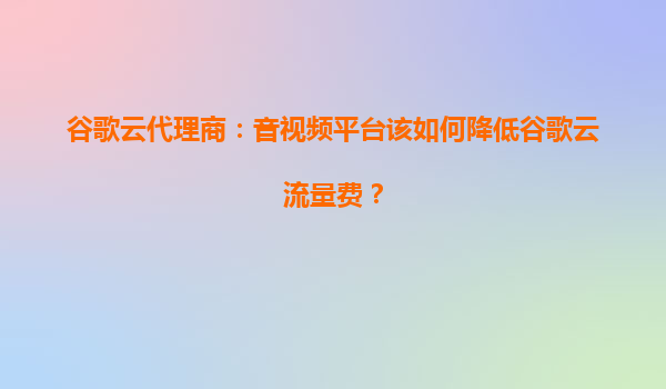 谷歌云代理商：音视频平台该如何降低谷歌云流量费？