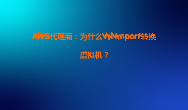 AWS代理商：为什么VMImport转换虚拟机？