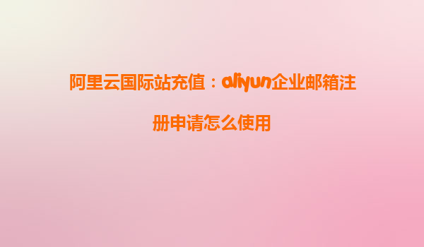 阿里云国际站充值：aliyun企业邮箱注册申请怎么使用