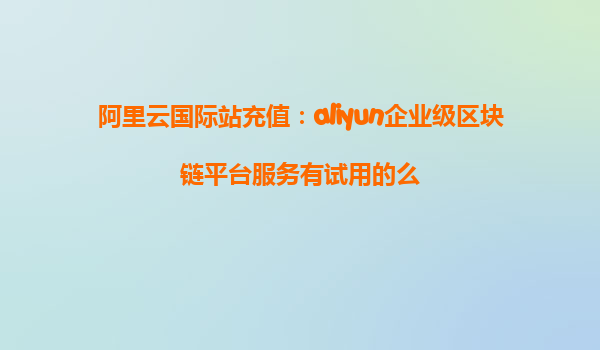 阿里云国际站充值：aliyun企业级区块链平台服务有试用的么