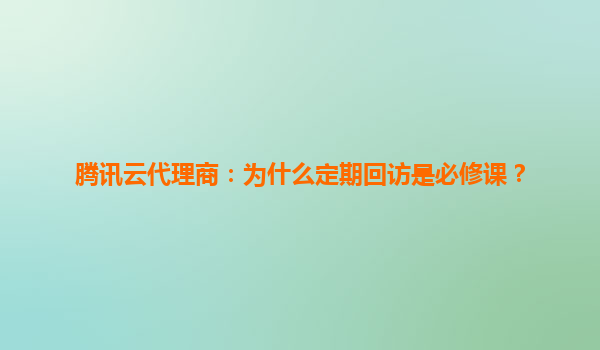 腾讯云代理商：为什么定期回访是必修课？
